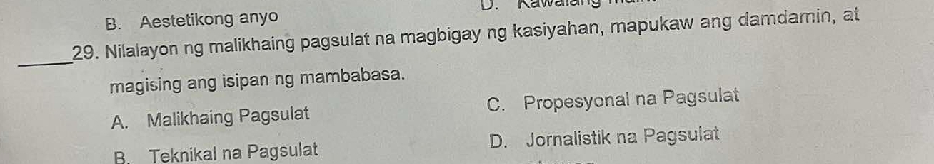 Kawailang
B. Aestetikong anyo
29. Nilalayon ng malikhaing pagsulat na magbigay ng kasiyahan, mapukaw ang damdamin, at
_
magising ang isipan ng mambabasa.
A. Malikhaing Pagsulat C. Propesyonal na Pagsulat
B Teknikal na Pagsulat D. Jornalistik na Pagsulat