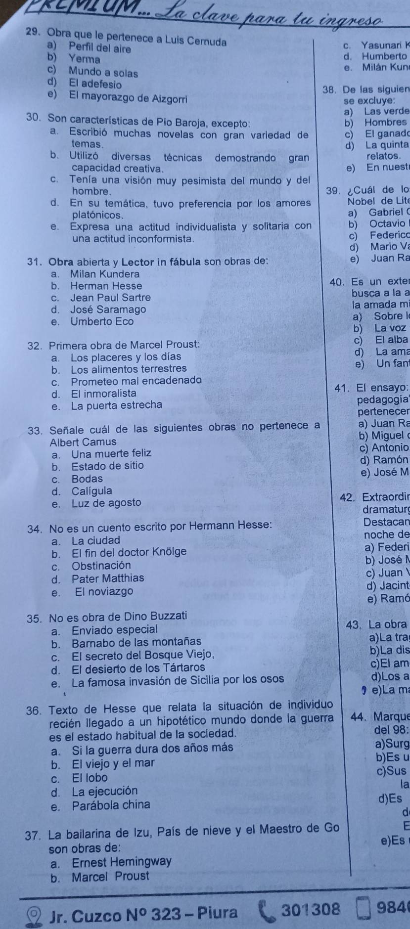 Obra que le pertenece a Luis Cernuda
a) Perfil del aire
c. Yasunarik
b) Yerma
d. Humberto
c) Mundo a solas
e. Milán Kun
d) El adefesio
38. De las siguien
e) El mayorazgo de Aizgorri
se excluye:
a) Las verde
30. Son características de Pio Baroja, excepto b) Hombres
a. Escribió muchas novelas con gran varledad de c) El ganado
temas d) La quinta
b. Utilizó diversas técnicas demostrando gran relatos.
capacidad creativa. e) En nuest
c. Tenía una visión muy pesimista del mundo y del
hombre. 39. ¿Cuál de lo
d. En su temática, tuvo preferencia por los amores  Nobel de Lite
platónicos.
a) Gabriel 
e. Expresa una actitud individualista y solitaria con b) Octavio
una actitud inconformista. c) Federico
d) Mario V
31. Obra abierta y Lector in fábula son obras de:
e) Juan Ra
a. Milan Kundera
b. Herman Hesse 40. Es un exte
c. Jean Paul Sartre busca a la a
d. José Saramago
la amada mi
e. Umberto Eco a) Sobre l
b) La voz
32. Primera obra de Marcel Proust: c) El alba
a. Los placeres y los días d) La ama
b. Los alimentos terrestres e) Un fan
c. Prometeo mal encadenado
41. El ensayo:
d. El inmoralista
e. La puerta estrecha pedagogía
pertenecer
33. Señale cuál de las siguientes obras no pertenece a a) Juan Ra
b) Miguel 
Albert Camus
a. Una muerte feliz
c) Antonio
d) Ramón
b. Estado de sitio
c. Bodas e) José M
d. Calígula
e. Luz de agosto 42. Extraordir
dramatur
34. No es un cuento escrito por Hermann Hesse: Destacar
a. La ciudad noche de
b. El fin del doctor Knölge
a) Federi
c. Obstinación
b) José
d. Pater Matthias c) Juan
e. El noviazgo
d) Jacint
e) Ramó
35. No es obra de Dino Buzzati
a. Enviado especial 43. La obra
b. Barnabo de las montañas a)La tra
c. El secreto del Bosque Viejo, b)La dis
d. El desierto de los Tártaros c)El am
e. La famosa invasión de Sicilia por los osos d)Los a
9 e)Lam
36. Texto de Hesse que relata la situación de individuo
lecién llegado a un hipotético mundo donde la guerra 44. Marque
del 98:
es el estado habitual de la sociedad. a)Surg
a. Si la guerra dura dos años más
b. El viejo y el mar b)Es u
c)Sus
c. El lobo
d. La ejecución
la
e. Parábola china
d)Es
d
37. La bailarina de Izu, País de nieve y el Maestro de Go F
e)Es
son obras de:
a. Ernest Hemingway
b. Marcel Proust
Jr. Cuzco N° 323 - Piura 301308 984