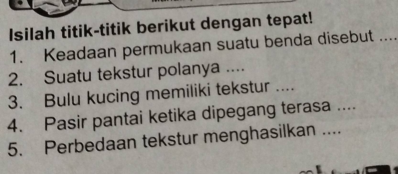 Isilah titik-titik berikut dengan tepat! 
1. Keadaan permukaan suatu benda disebut .... 
2. Suatu tekstur polanya .... 
3. Bulu kucing memiliki tekstur .... 
4. Pasir pantai ketika dipegang terasa .... 
5. Perbedaan tekstur menghasilkan ....