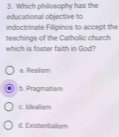 Which philosophy has the
educational objective to
indoctrinate Filipinos to accept the
teachings of the Catholic church
which is foster faith in God?
a. Realism
b. Pragmatism
c. Idealism
d. Existentialism