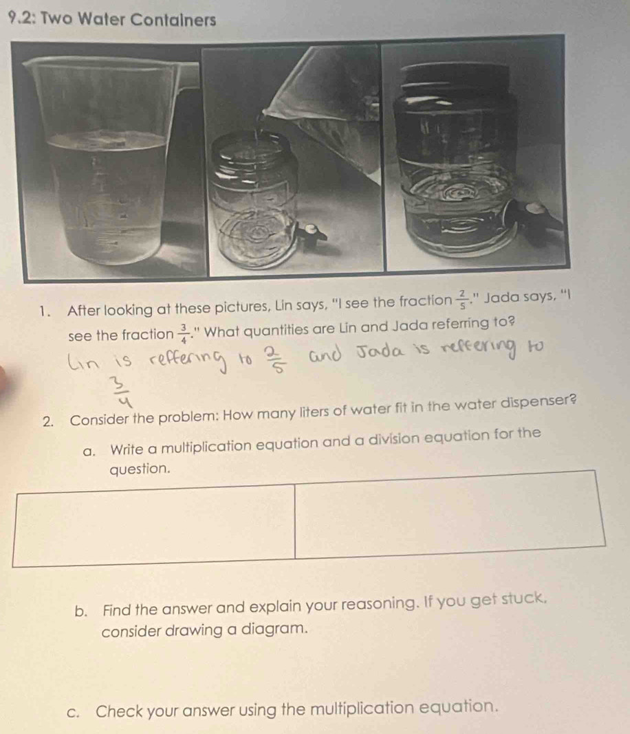 9.2: Two Water Containers 
1. After looking at these pictures, Lin says, "I see the fraction  2/5 ." Jada says, “I 
see the fraction  3/4 ." What quantities are Lin and Jada referring to? 
2. Consider the problem: How many liters of water fit in the water dispenser? 
a. Write a multiplication equation and a division equation for the 
b. Find the answer and explain your reasoning. If you get stuck, 
consider drawing a diagram. 
c. Check your answer using the multiplication equation.