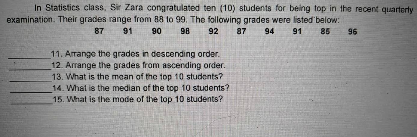 In Statistics class, Sir Zara congratulated ten (10) students for being top in the recent quarterly 
examination. Their grades range from 88 to 99. The following grades were listed below:
87 91 90 98 92 87 94 91 85 96
_11. Arrange the grades in descending order. 
_12. Arrange the grades from ascending order. 
_13. What is the mean of the top 10 students? 
_14. What is the median of the top 10 students? 
_15. What is the mode of the top 10 students?