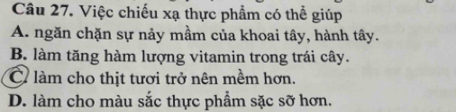 Việc chiếu xạ thực phẩm có thể giúp
A. ngăn chặn sự nảy mầm của khoai tây, hành tây.
B. làm tăng hàm lượng vitamin trong trái cây.
C làm cho thịt tươi trở nên mềm hơn.
D. làm cho màu sắc thực phẩm sặc sỡ hơn.