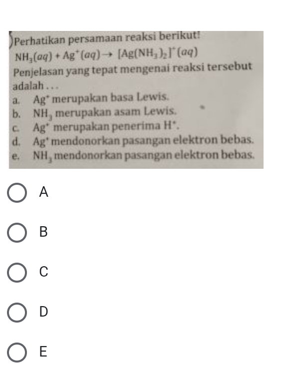 Perhatikan persamaan reaksi berikut!
NH_3(aq)+Ag^+(aq)to [Ag(NH_3)_2]^+(aq)
Penjelasan yang tepat mengenai reaksi tersebut
adalah . . .
a Ag^+ merupakan basa Lewis.
b. NH_3 merupakan asam Lewis.
C. Ag^+ merupakan penerima H *.
d, A g * mendonorkan pasangan elektron bebas.
e. NH_3 mendonorkan pasangan elektron bebas.
A
B
C
D
E