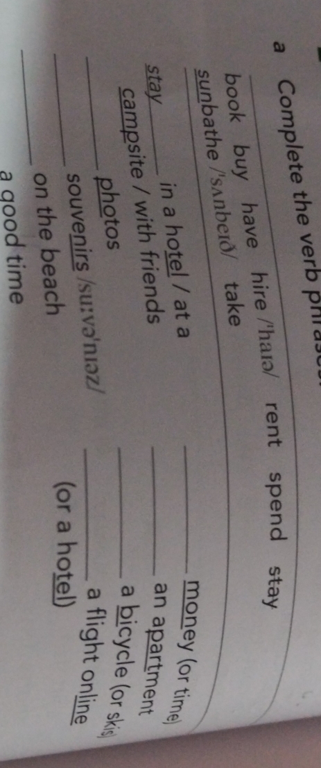 a Complete the verb phras 
book buy have hire /'haɪə/] rent spend stay 
sunbathe /'sʌnbeɪð/ take 
in a hotel / at a_ 
money (or time) 
stay __an apartment 
campsite / with friends 
photos 
_a bicycle (or skis) 
_ 
_souvenirs /su:və'nıəz/ _a flight online 
_ 
on the beach 
(or a hotel) 
a qood time