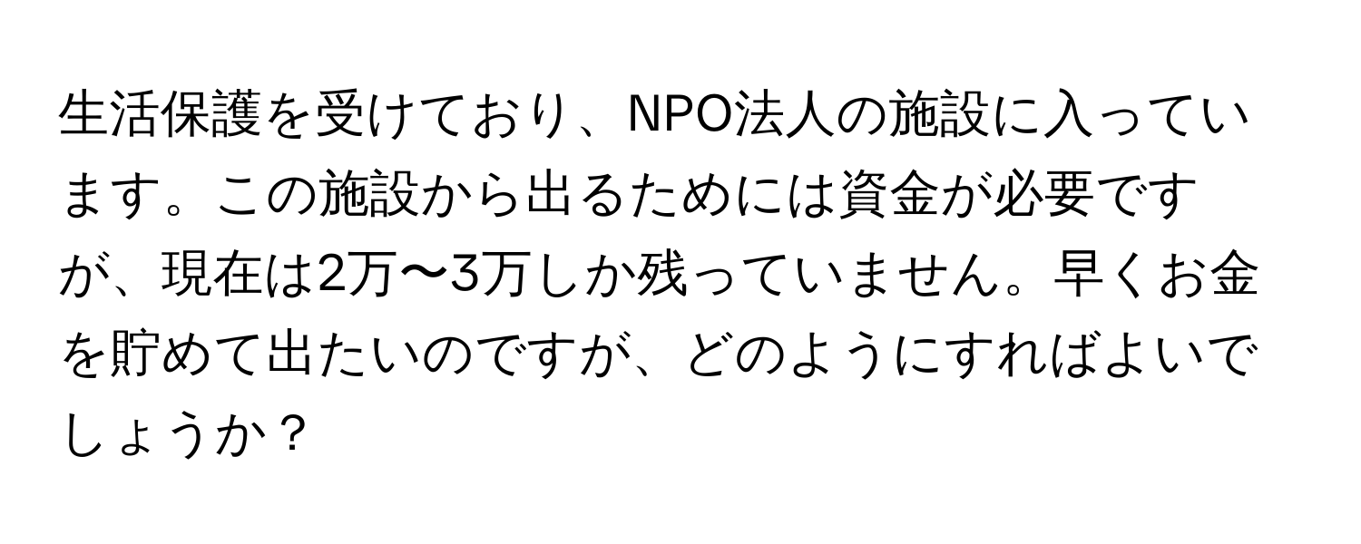 生活保護を受けており、NPO法人の施設に入っています。この施設から出るためには資金が必要ですが、現在は2万〜3万しか残っていません。早くお金を貯めて出たいのですが、どのようにすればよいでしょうか？