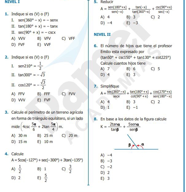 NIVEL I 5. Reducir
A= (sen (180°+x))/sen (-x) + (tan (-x))/tan (360°-x) + (csc (90°+x))/sec (-x) 
1. Indique si es (V) o (F) B) 3 C) 2
A) 4
I. sen (360°-x)=-sen x D) -4 E) -3
II. tan (180°+x)=-tan x
II. sec (90°+x)=-csc x NIVEL II
A) WV B) VFV C) VFF
D) FVF E) VVF 6. El número de hijos que tiene el profesor
Emilio esta expresado por
2. Indique si es (V) o (F) (tan 50°+csc 150°+tan 130°+cot 225°)
Calcule cuantos hijos tiene
I. sen 210°= 1/2  A) 7 B) 6 C) 5
II. tan 300°=-sqrt(3) D) 4 E) 3
II. cos 120°=- sqrt(3)/2  7. Simplifique
A) FFV B) FFF C) FVV A= (sec (360°-x))/sec x + (tan (180°+x))/cot (90°+x) + (cos (270°+x))/sen (180°-x) 
D) VV E) FVF A) 4 B) 3 C) 2
D) 1 E) -1
3. Calcule el perímetro de un terreno agrícola
en forma de triángulo equilátero, si un lado 8. En base a los datos de la figura calcule
mide (4csc  5π /6 +2tan  5π /4 )m. K= 2tan alpha /tan beta  + 5sen alpha /sen beta  
A) 30 m B) 25 m C) 20 m
D) 15 m E) 10 m
4. Calcule A) -4
A=5cos (-127°)+sec (-300°)+3tan (-135°) B) -3
C) -2
A)  1/2  B) 1 C)  3/2  D) 2
D) 2 E)  5/2  E) 3