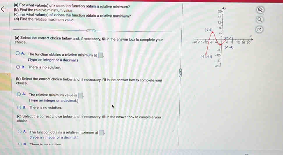 For what value(s) of x does the function obtain a relative minimum?
(b) Find the relative minimum value.
(c) For what value(s) of x does the function obtain a relative maximum?
(d) Find the relative maximum value.
(a) Select the correct choice below and, if necessary, fill in the answer box to complete your
choice.
A. The function obtains a relative minimum at □ .
(Type an integer or a decimal.)
B. There is no solution. 
(b) Select the correct choice below and, if necessary, fill in the answer box to complete your
choice.
A. The relative minimum value is □ .
(Type an integer or a decimal.)
B. There is no solution.
(c) Select the correct choice below and, if necessary, fill in the answer box to complete your
choice.
A The function obtains a relative maximum at □ .
(Type an integer or a decimal.)
B Thera is no enlution