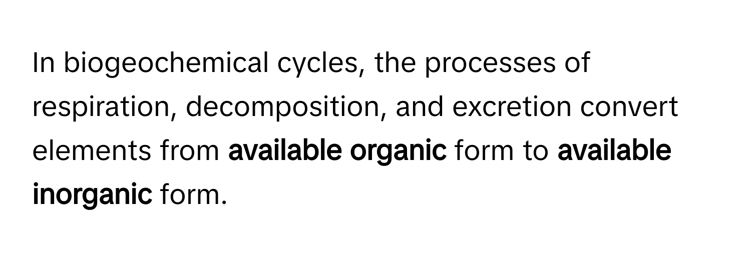 In biogeochemical cycles, the processes of respiration, decomposition, and excretion convert elements from **available organic** form to **available inorganic** form.