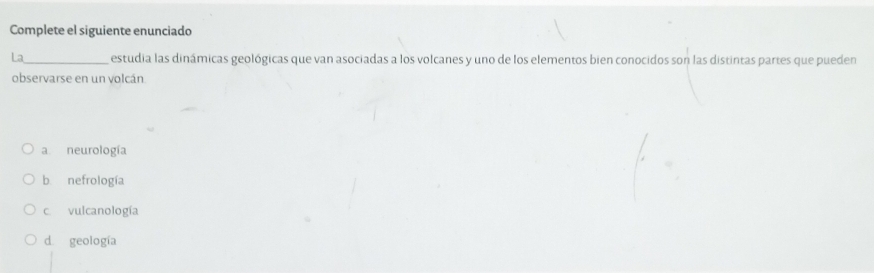 Complete el siguiente enunciado
La_ estudia las dinámicas geológicas que van asociadas a los volcanes y uno de los elementos bien conocidos son las distintas partes que pueden
observarse en un volcán
a neurología
b nefrología
c. vulcanología
d. geología