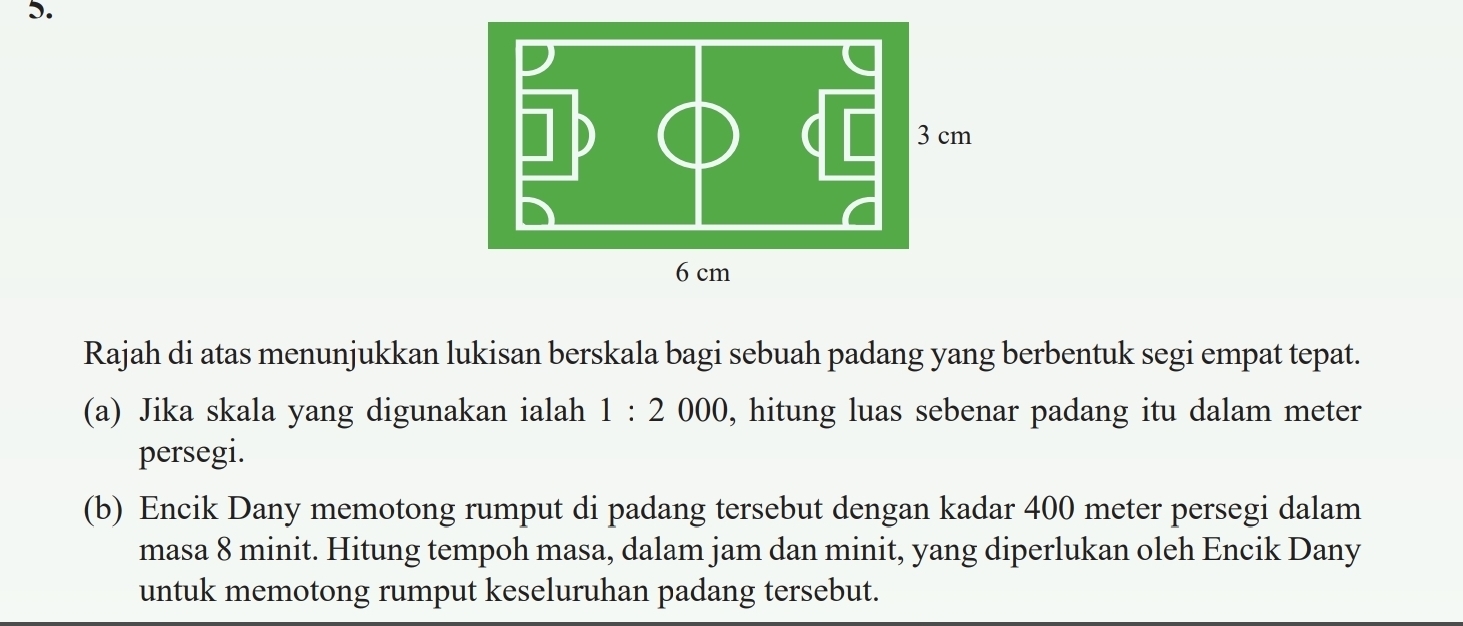 Rajah di atas menunjukkan lukisan berskala bagi sebuah padang yang berbentuk segi empat tepat. 
(a) Jika skala yang digunakan ialah 1:2000 , hitung luas sebenar padang itu dalam meter
persegi. 
(b) Encik Dany memotong rumput di padang tersebut dengan kadar 400 meter persegi dalam 
masa 8 minit. Hitung tempoh masa, dalam jam dan minit, yang diperlukan oleh Encik Dany 
untuk memotong rumput keseluruhan padang tersebut.