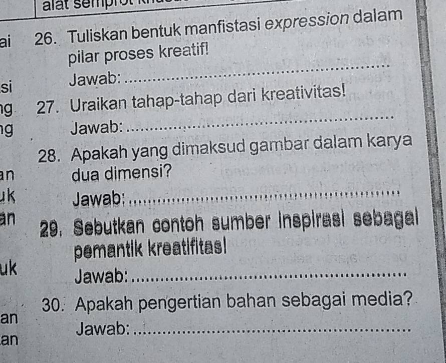 alat semprot 
ai 26. Tuliskan bentuk manfistasi expression dalam 
pilar proses kreatif! 
si 
Jawab: 
_ 
g 27. Uraikan tahap-tahap dari kreativitas! 
Jawab: 
_ 
28. Apakah yang dimaksud gambar dalam karya 
n dua dimensi? 
uk Jawab;_ 
an 29. Sebutkan contoh sumber inspirasi sebagal 
pemantik kreatifitas! 
uk 
Jawab:_ 
30. Apakah pengertian bahan sebagai media? 
an 
Jawab:_ 
an