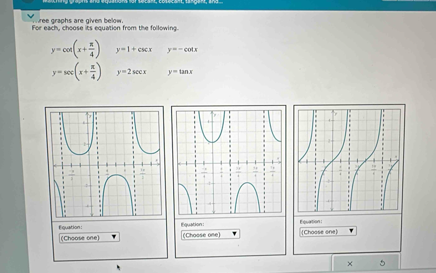 atcning graphs and equations for secant, cosecant, tangent, a  d ...
ree graphs are given below.
For each, choose its equation from the following.
y=cot (x+ π /4 ) y=1+csc x y=-cot x
y=sec (x+ π /4 ) y=2sec x y=tan x
Equation: Equation: Equation:
(Choose one) (Choose one) (Choose one)
× 5