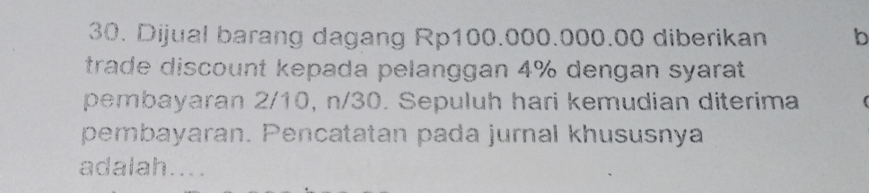 Dijual barang dagang Rp100.000.000.00 diberikan b 
trade discount kepada pelanggan 4% dengan syarat 
pembayaran 2/10, n/30. Sepuluh hari kemudian diterima 
pembayaran. Pencatatan pada jurnal khususnya 
adalah....