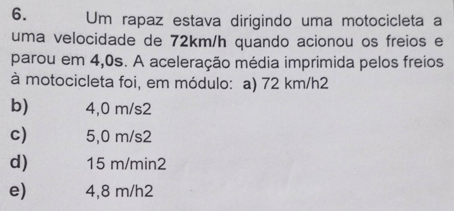 Um rapaz estava dirigindo uma motocicleta a
uma velocidade de 72km/h quando acionou os freios e
parou em 4,0s. A aceleração média imprimida pelos freios
à motocicleta foi, em módulo: a) 72 km/h2
b) 4,0 m/s2
c) 5,0 m/s2
d) 15 m/min2
e) 4,8 m/h2