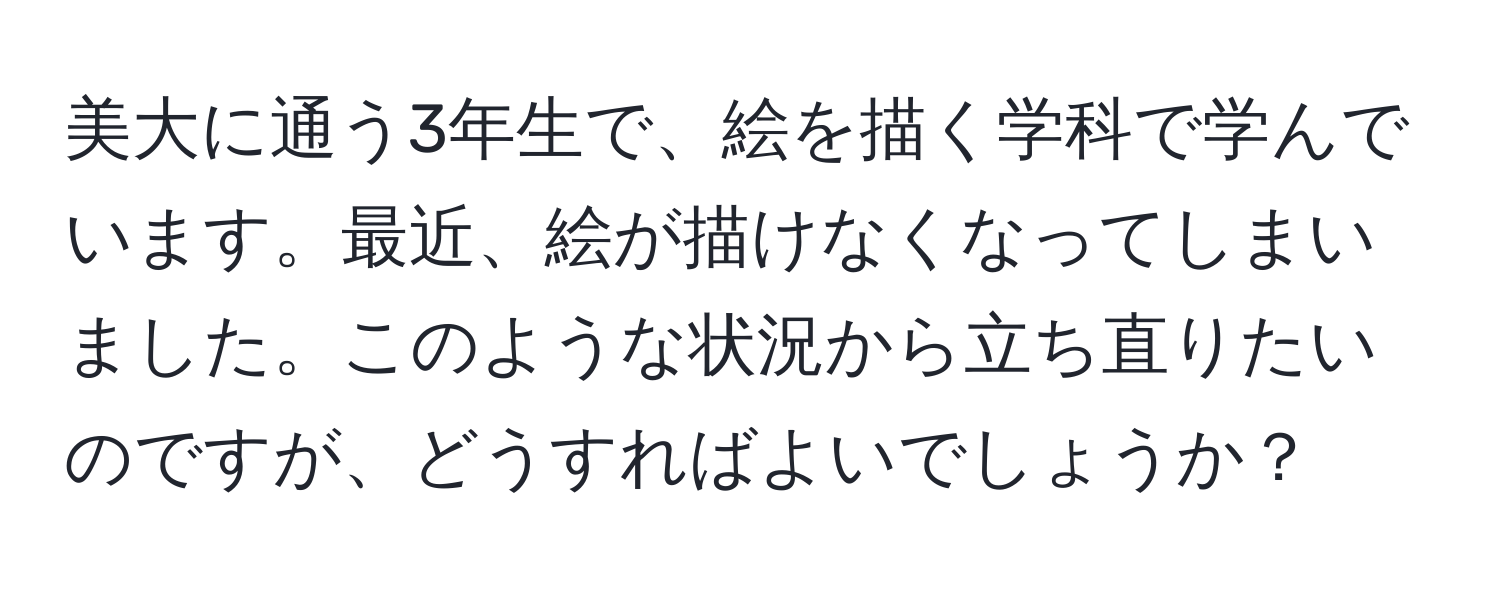 美大に通う3年生で、絵を描く学科で学んでいます。最近、絵が描けなくなってしまいました。このような状況から立ち直りたいのですが、どうすればよいでしょうか？