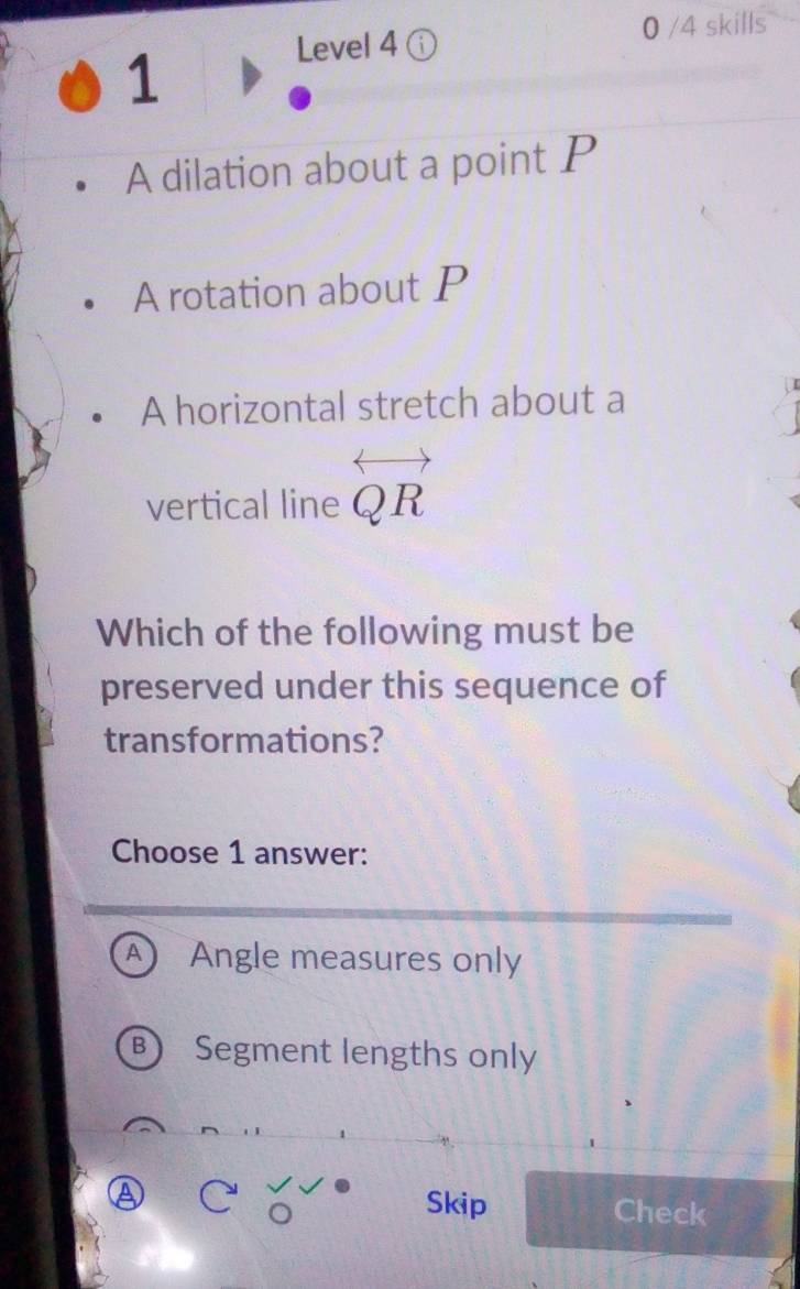 Level 4 ⓘ 0 /4 skills
1
A dilation about a point P
A rotation about P
A horizontal stretch about a
vertical line la ) R
Which of the following must be
preserved under this sequence of
transformations?
Choose 1 answer:
A Angle measures only
B Segment lengths only
Ⓐ
Skip Check