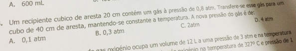 A. 600 mL
Um recipiente cubico de aresta 20 cm contém um gás à pressão de 0,8 atm. Transfere-se esse gás para um
D. 4 atm
cubo de 40 cm de aresta, mantendo-se constante a temperatura. A nova pressão do gás é de:
A. 0,1 atm B. 0,3 atm C. 2atm
nas oxigénio ocupa um volume de 12 L a uma pressão de 3 atm e na temperatura
nipénio na temperatura de 327°C C e pressão de 1