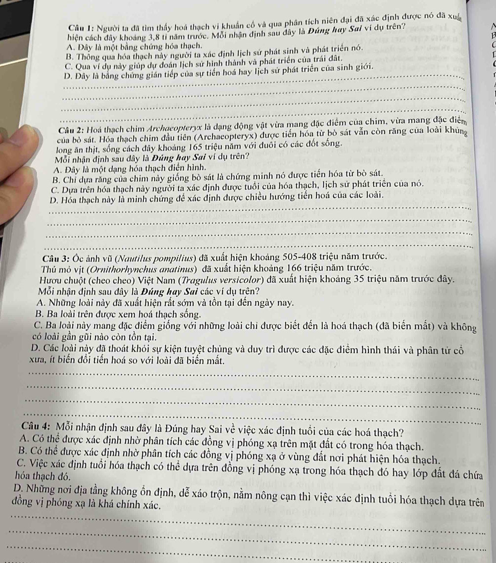 Người ta đã tìm thấy hoá thạch vi khuẩn cổ và qua phân tích niên đại đã xác định được nó đã xuấ
hiện cách đây khoảng 3,8 tỉ năm trước. Mỗi nhận định sau dây là Đúng hay Sai ví dụ trên?
A. Đây là một bằng chứng hóa thạch.
B. Thông qua hóa thạch này người ta xác định lịch sử phát sinh và phát triển nó.
_
C. Qua ví dụ này giúp dự đoán lịch sử hình thành và phát triển của trái đất.
D. Dây là bằng chứng gián tiếp của sự tiến hoá hay lịch sử phát triển của sinh giới.
_
_
_
_
Câu 2: Hoá thạch chim Archqeopteryx là dạng động vật vừa mang đặc điểm của chim, vừa mang đặc điểm
của bò sát. Hóa thạch chim đầu tiên (Archaeopteryx) được tiến hóa từ bò sát vẫn còn răng của loài khủng
long ăn thịt, sống cách đây khoảng 165 triệu năm với đuôi có các đốt sống.
Mỗi nhận định sau dây là Đúng hay Sai ví dụ trên?
A. Đây là một dạng hóa thạch điễn hình.
B. Chỉ dựa răng của chim này giống bò sát là chứng minh nó được tiến hóa từ bò sát.
C. Dựa trên hóa thạch này người ta xác định được tuổi của hóa thạch, lịch sử phát triển của nó.
_
D. Hóa thạch này là minh chứng để xác định được chiều hướng tiến hoá của các loài.
_
_
_
Câu 3: Ốc ảnh vũ (Nautilus pompilius) đã xuất hiện khoảng 505-408 triệu năm trước.
Thủ mỏ vịt (Ornithorhynchus anatinus) đã xuất hiện khoảng 166 triệu năm trước.
Hươu chuột (cheo cheo) Việt Nam (Tragulus versicolor) đã xuất hiện khoảng 35 triệu năm trước đây.
Mỗi nhận định sau đây là Đúng hay Sai các ví dụ trên?
A. Những loài này đã xuất hiện rất sớm và tồn tại đến ngày nay.
B. Ba loài trên được xem hoá thạch sống.
C. Ba loài này mang đặc điểm giống với những loài chi được biết đến là hoá thạch (đã biến mất) và không
có loài gần gũi nào còn tồn tại.
D. Các loài này đã thoát khỏi sự kiện tuyệt chủng và duy trì được các đặc điểm hình thái và phân tử cổ
xưa, ít biến đổi tiến hoá so với loài đã biến mất.
_
_
_
_
Câu 4: Mỗi nhận định sau đây là Đúng hay Sai về việc xác định tuổi của các hoá thạch?
A. Có thể được xác định nhờ phân tích các đồng vị phóng xạ trên mặt đất có trong hóa thạch.
B. Có thể được xác định nhờ phân tích các đồng vị phóng xạ ở vùng đất nơi phát hiện hóa thạch.
C. Việc xác định tuổi hóa thạch có thể dựa trên đồng vị phóng xạ trong hóa thạch đó hay lớp đất đá chứa
hóa thạch đó.
D. Những nơi địa tầng không ổn định, dễ xáo trộn, nằm nông cạn thì việc xác định tuổi hóa thạch dựa trên
đồng vị phóng xạ là khá chính xác.
_
_
_