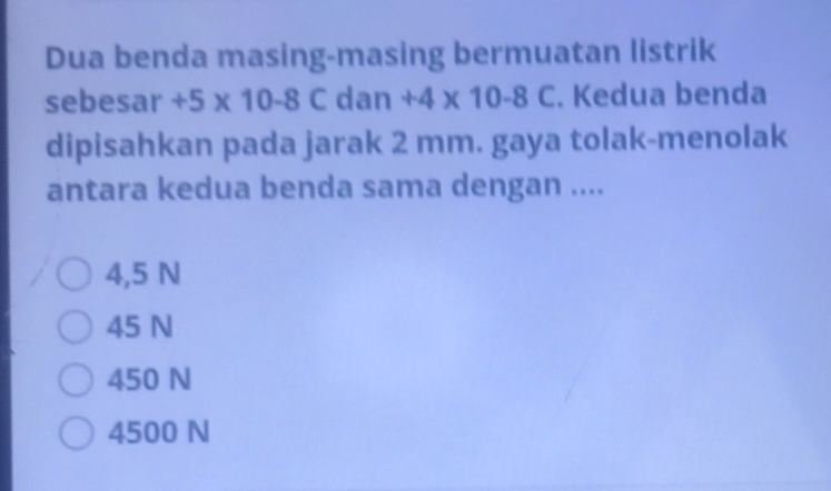 Dua benda masing-masing bermuatan listrik
sebesar +5* 10-8C dan +4* 10-8C. Kedua benda
dipisahkan pada jarak 2 mm. gaya tolak-menolak
antara kedua benda sama dengan ....
4,5 N
45 N
450 N
4500 N