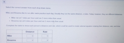 fielect she comect answer bron each diop-down neny 
Mike and Breanna like to rus after swon practice each day. Usually they run the same distance, i reles. Tolley, however, they ras different distiesces 
Miko ran at 7 nules ger hoar and ras 2 more miles than usual. 
Breanna ran at 6 miles per hoar and ran 1 more rule tan ussal 
Corspiete the tabrie to slrow each person's dslance and rake, which could be ased to creale rational equation relating their distance, rade, and tree