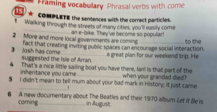 Framing vocabulary Phrasal verbs with come 
15 COMPLETE the sentences with the correct particles. 
_ 
1 Walking through the streets of many cities, you'll easily come 
an e-bike. They've become so popular! 
2 More and more local governments are coming_ 
to the 
fact that creating inviting public spaces can encourage social interaction. 
3 Josh has come _a great plan for our weekend trip. He 
suggested the Isle of Arran. 
4 That's a nice little sailing boat you have there, Ian! Is that part of the 
inheritance you came _when your grandad died? 
5 I didn't mean to tell mum about your bad mark in History; it just came 
6 A new documentary about The Beatles and their 1970 album Let It Be is 
coming in August.