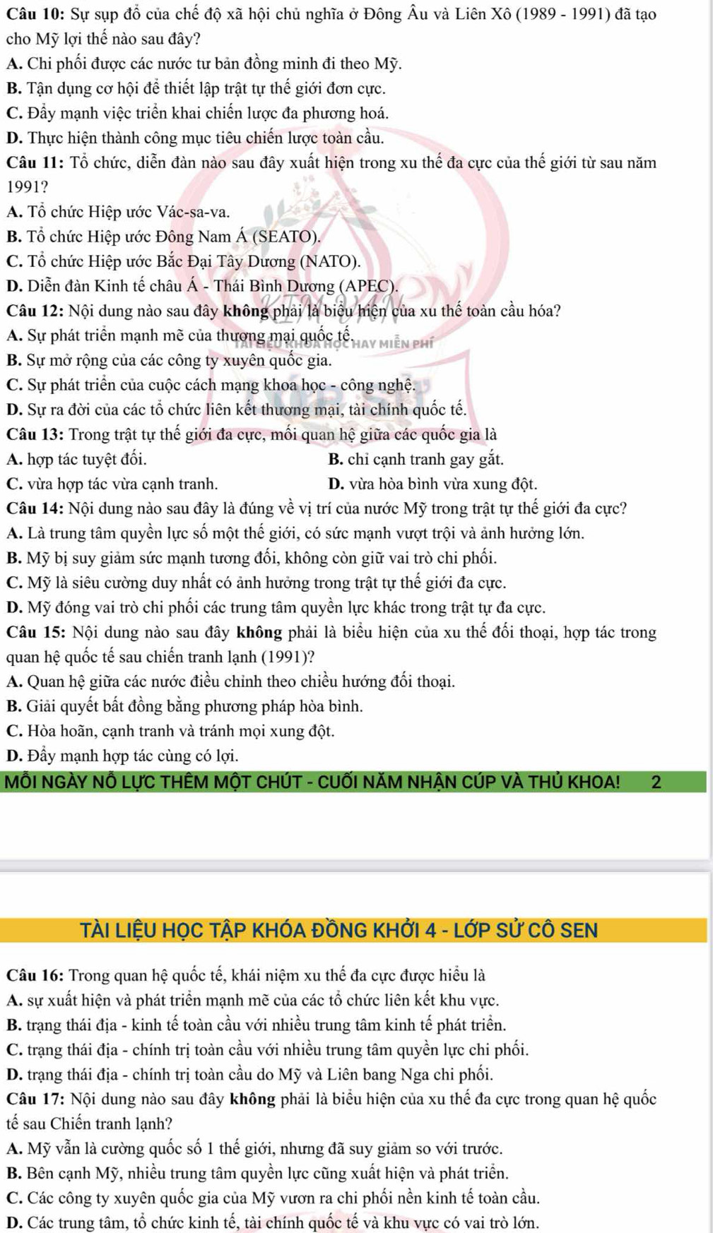 Sự sụp đổ của chế độ xã hội chủ nghĩa ở Đông Âu và Liên Xô (1989 - 1991) đã tạo
cho Mỹ lợi thế nào sau đây?
A. Chi phối được các nước tư bản đồng minh đi theo Mỹ.
B. Tận dụng cơ hội để thiết lập trật tự thế giới đơn cực.
C. Đầy mạnh việc triển khai chiến lược đa phương hoá.
D. Thực hiện thành công mục tiêu chiến lược toàn cầu.
Câu 11: Tổ chức, diễn đàn nào sau đây xuất hiện trong xu thế đa cực của thế giới từ sau năm
1991?
A. Tổ chức Hiệp ước Vác-sa-va.
B. Tổ chức Hiệp ước Đông Nam Á (SEATO).
C. Tổ chức Hiệp ước Bắc Đại Tây Dương (NATO).
D. Diễn đàn Kinh tế châu Á - Thái Bình Dương (APEC).
Câu 12: Nội dung nào sau đây không phải là biểu hiện của xu thế toàn cầu hóa?
A. Sự phát triển mạnh mẽ của thương mại quốc tế. Hay miễn PHí
B. Sự mở rộng của các công ty xuyên quốc gia.
C. Sự phát triển của cuộc cách mạng khoa học - công nghệ.
D. Sự ra đời của các tổ chức liên kết thương mại, tài chính quốc tế.
Câu 13: Trong trật tự thế giới đa cực, mối quan hệ giữa các quốc gia là
A. hợp tác tuyệt đối. B. chỉ cạnh tranh gay gắt.
C. vừa hợp tác vừa cạnh tranh. D. vừa hòa bình vừa xung đột.
Câu 14: Nội dung nào sau đây là đúng về vị trí của nước Mỹ trong trật tự thế giới đa cực?
A. Là trung tâm quyền lực số một thế giới, có sức mạnh vượt trội và ảnh hưởng lớn.
B. Mỹ bị suy giảm sức mạnh tương đối, không còn giữ vai trò chi phối.
C. Mỹ là siêu cường duy nhất có ảnh hưởng trong trật tự thế giới đa cực.
D. Mỹ đóng vai trò chi phối các trung tâm quyền lực khác trong trật tự đa cực.
Câu 15: Nội dung nào sau đây không phải là biểu hiện của xu thế đối thoại, hợp tác trong
quan hệ quốc tế sau chiến tranh lạnh (1991)?
A. Quan hệ giữa các nước điều chỉnh theo chiều hướng đối thoại.
B. Giải quyết bất đồng bằng phương pháp hòa bình.
C. Hòa hoãn, cạnh tranh và tránh mọi xung đột.
D. Đầy mạnh hợp tác cùng có lợi.
MÔI NGÀY Nỗ LựC THÊM MộT CHÚT - CUỐI NăM NHẬN CÚP VÀ THủ KHOA! 2
TÀI LIỆU HỌC TẠP KHÓA ĐỒNG KHỞI 4 - LớP Sử CÔ SEN
Câu 16: Trong quan hệ quốc tế, khái niệm xu thế đa cực được hiểu là
A. sự xuất hiện và phát triển mạnh mẽ của các tổ chức liên kết khu vực.
B. trạng thái địa - kinh tế toàn cầu với nhiều trung tâm kinh tế phát triển.
C. trạng thái địa - chính trị toàn cầu với nhiều trung tâm quyền lực chi phối.
D. trạng thái địa - chính trị toàn cầu do Mỹ và Liên bang Nga chi phối.
Câu 17: Nội dung nào sau đây không phải là biểu hiện của xu thế đa cực trong quan hhat e quốc
tế sau Chiến tranh lạnh?
A. Mỹ vẫn là cường quốc số 1 thế giới, nhưng đã suy giảm so với trước.
B. Bên cạnh Mỹ, nhiều trung tâm quyền lực cũng xuất hiện và phát triển.
C. Các công ty xuyên quốc gia của Mỹ vươn ra chi phối nền kinh tế toàn cầu.
D. Các trung tâm, tổ chức kinh tế, tài chính quốc tế và khu vực có vai trò lớn.