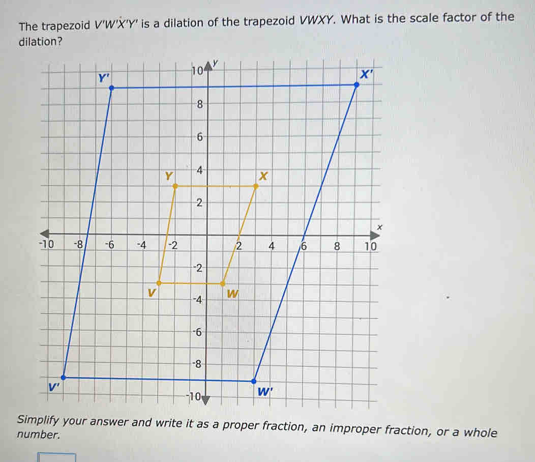 The trapezoid V'W'X'Y' is a dilation of the trapezoid VWXY. What is the scale factor of the
dilation?
Simplify your answer and write it as a proper fraction, an improper fraction, or a whole
number.