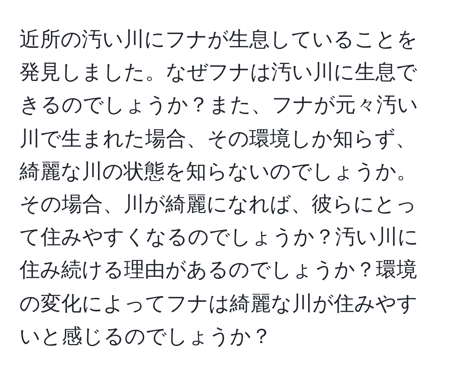 近所の汚い川にフナが生息していることを発見しました。なぜフナは汚い川に生息できるのでしょうか？また、フナが元々汚い川で生まれた場合、その環境しか知らず、綺麗な川の状態を知らないのでしょうか。その場合、川が綺麗になれば、彼らにとって住みやすくなるのでしょうか？汚い川に住み続ける理由があるのでしょうか？環境の変化によってフナは綺麗な川が住みやすいと感じるのでしょうか？