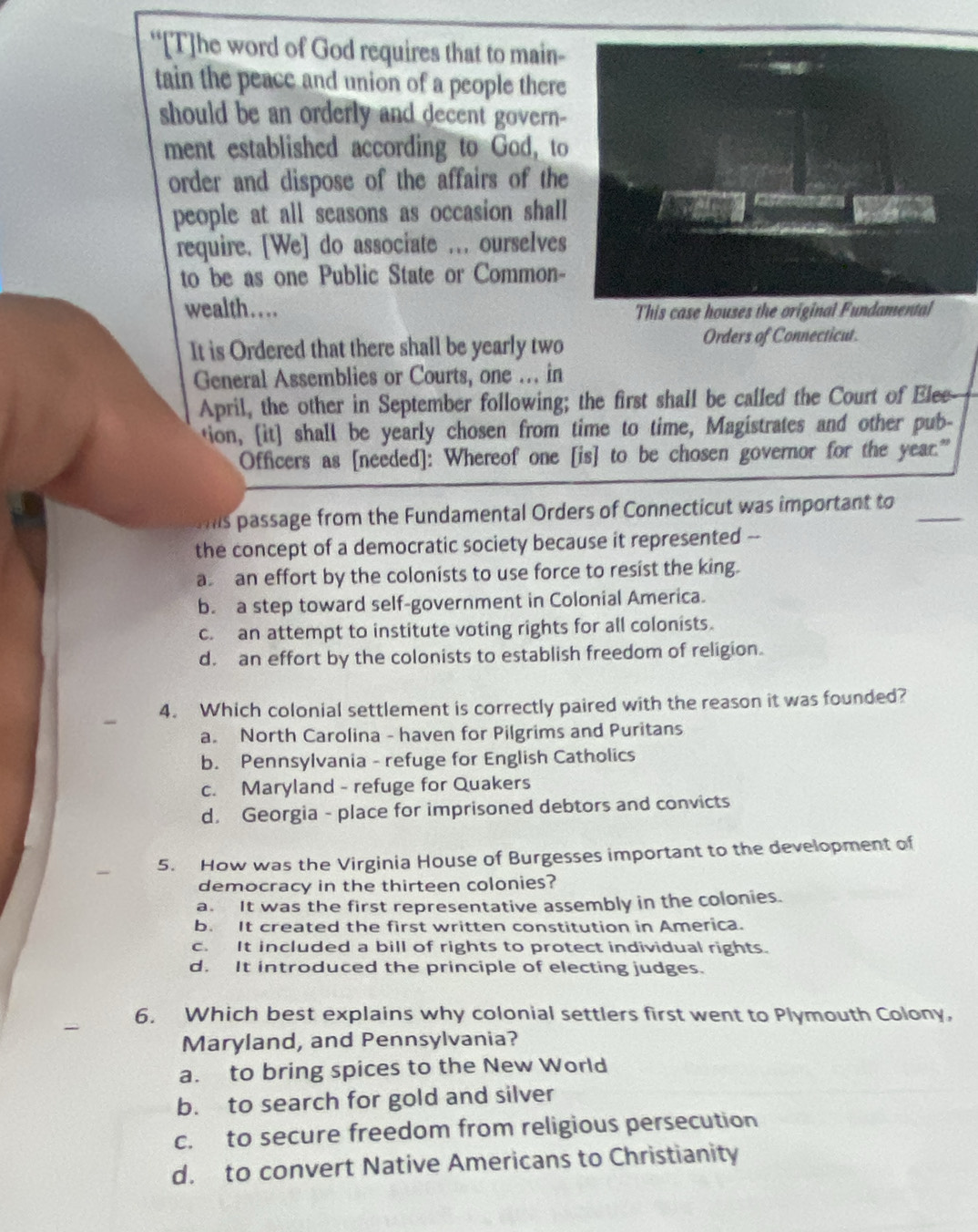 “[T]he word of God requires that to main-
tain the peace and union of a people there
should be an orderly and decent govern-
ment established according to God, to
order and dispose of the affairs of the
people at all seasons as occasion shall
require. [We] do associate ... ourselves
to be as one Public State or Common-
wealth . . . . This case houses th
It is Ordered that there shall be yearly two Orders of Connecticut.
General Assemblies or Courts, one .. in
April, the other in September following; the first shall be called the Court of Elee
tion, [it] shall be yearly chosen from time to time, Magistrates and other pub-
Officers as [needed]: Whereof one [is] to be chosen governor for the year."
Mis passage from the Fundamental Orders of Connecticut was important to_
the concept of a democratic society because it represented --
a an effort by the colonists to use force to resist the king.
b. a step toward self-government in Colonial America.
c. an attempt to institute voting rights for all colonists.
d. an effort by the colonists to establish freedom of religion.
4. Which colonial settlement is correctly paired with the reason it was founded?
a. North Carolina - haven for Pilgrims and Puritans
b. Pennsylvania - refuge for English Catholics
c. Maryland - refuge for Quakers
d. Georgia - place for imprisoned debtors and convicts
5. How was the Virginia House of Burgesses important to the development of
democracy in the thirteen colonies?
a. It was the first representative assembly in the colonies.
b. It created the first written constitution in America.
c. It included a bill of rights to protect individual rights.
d. It introduced the principle of electing judges.
6. Which best explains why colonial settlers first went to Plymouth Colony,
Maryland, and Pennsylvania?
a. to bring spices to the New World
b. to search for gold and silver
c. to secure freedom from religious persecution
d. to convert Native Americans to Christianity