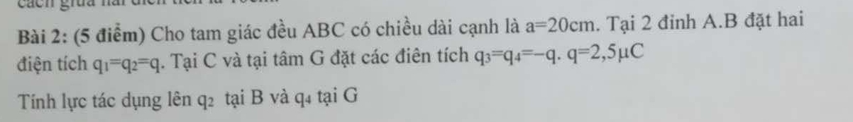 cácn gruu nă 
Bài 2: (5 điểm) Cho tam giác đều ABC có chiều dài cạnh là a=20cm. Tại 2 đinh A.B đặt hai 
điện tích q_1=q_2=q. Tại C và tại tâm G đặt các điên tích q_3=q_4=-q. q=2,5 C

Tính lực tác dụng lên q2 tại B và q4 tại G