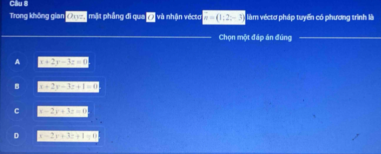 Trong không gian Owa mặt phầng đi qua ở và nhận véctơ vector n=(1;2;-3) làm véctơ pháp tuyến có phương trình là
Chọn một đáp án đúng
A x+2y-3z=0
B x+2y-3z+1=0
C x-2y+3z=0
D x-2y+3z+1=0