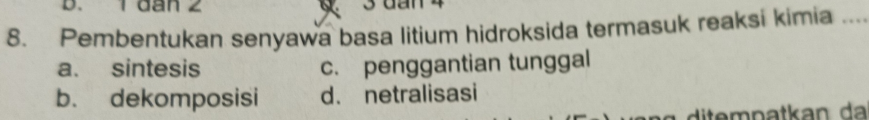 1 đân 2 3 đan 4
8. Pembentukan senyawa basa litium hidroksida termasuk reaksi kimia_
a. sintesis c. penggantian tunggal
b. dekomposisi d. netralisasi