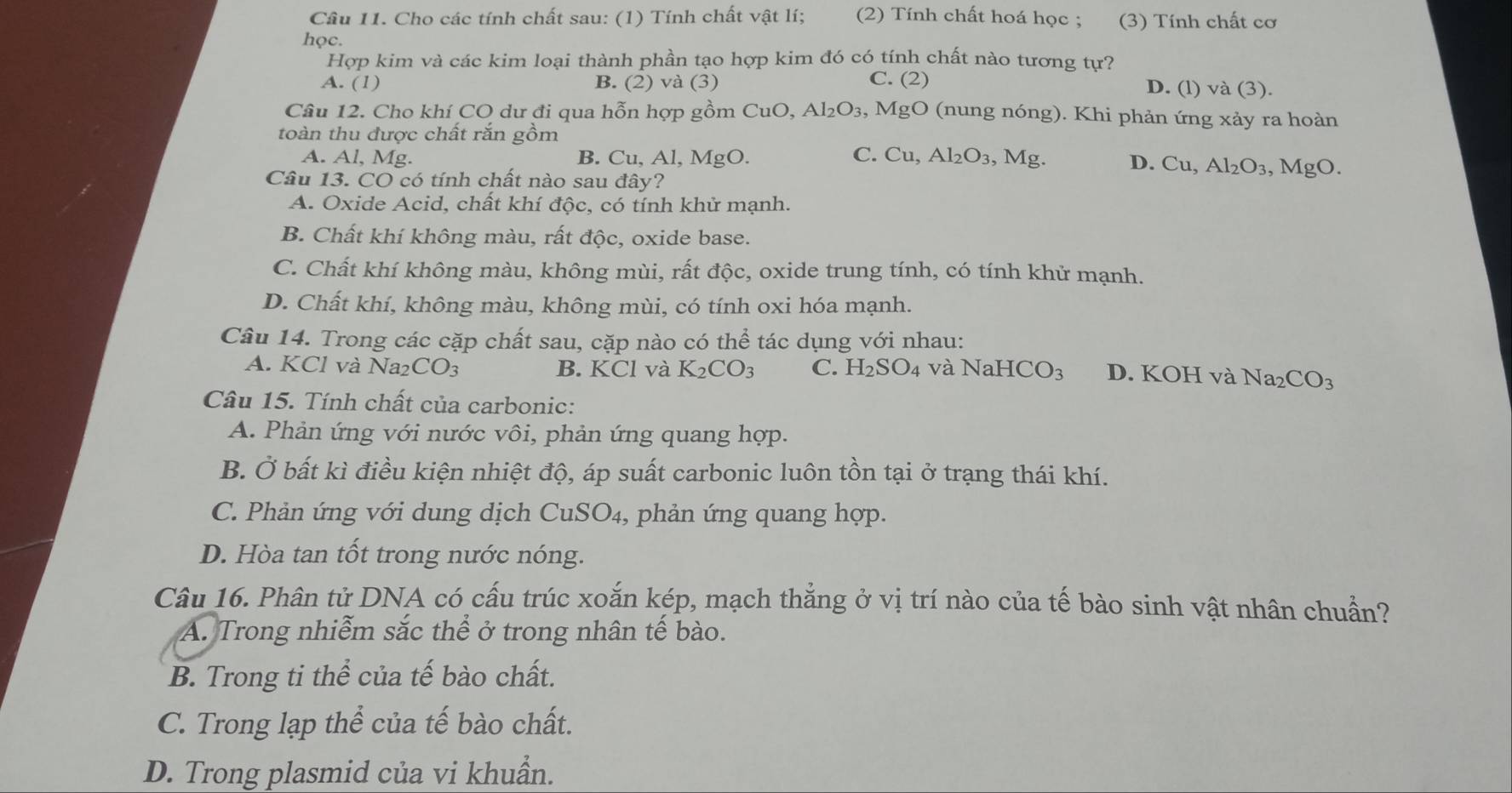 Cầu 11. Cho các tính chất sau: (1) Tính chất vật lí; (2) Tính chất hoá học ; (3) Tính chất cơ
học.
Hợp kim và các kim loại thành phần tạo hợp kim đó có tính chất nào tương tự?
A. (1) B. (2) và (3)
C. ( 2

D. (l) và (3).
Câu 12. Cho khí CO dư đi qua hỗn hợp gồm ở CuO. Al_2O_3,MgO (nung nóng). Khi phản ứng xảy ra hoàn
toàn thu được chất rắn gồm
A. Al, Mg. B. Cu, Al, MgO. C. Cu,Al_2O_3, ,Mg. D. Cu,Al_2O_3 , MgO.
Câu 13. CO có tính chất nào sau đây?
A. Oxide Acid, chất khí độc, có tính khử mạnh.
B. Chất khí không màu, rất độc, oxide base.
C. Chất khí không màu, không mùi, rất độc, oxide trung tính, có tính khử mạnh.
D. Chất khí, không màu, không mùi, có tính oxi hóa mạnh.
Câu 14. Trong các cặp chất sau, cặp nào có thể tác dụng với nhau:
A. KCl và l Na_2CO_3 B. KCl và K_2CO_3 C. H_2SO_4 và NaHCO_3 D. KOH và Na_2CO_3
Câu 15. Tính chất của carbonic:
A. Phản ứng với nước vôi, phản ứng quang hợp.
B. Ở bất kì điều kiện nhiệt độ, áp suất carbonic luôn tồn tại ở trạng thái khí.
C. Phản ứng với dung dịch Cu SO_4 , phản ứng quang hợp.
D. Hòa tan tốt trong nước nóng.
Câu 16. Phân tử DNA có cấu trúc xoắn kép, mạch thắng ở vị trí nào của tế bào sinh vật nhân chuẩn?
A. Trong nhiễm sắc thể ở trong nhân tế bào.
B. Trong ti thể của tế bào chất.
C. Trong lạp thể của tế bào chất.
D. Trong plasmid của vi khuẩn.