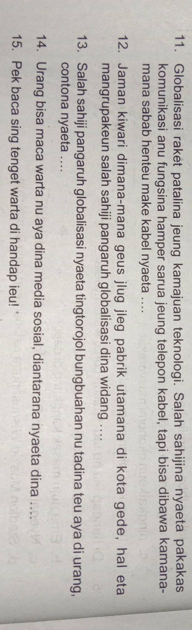 Globalisasi raket patalina jeung kamajuan teknologi. Salah sahijina nyaeta pakakas 
komunikasi anu fungsina hamper sarua jeung telepon kabel, tapi bisa dibawa kamana- 
mana sabab henteu make kabel nyaeta .... 
12. Jaman kiwari dimana-mana geus jlug jleg pabrik utamana di kota gede, hal eta 
mangrupakeun salah sahiji pangaruh globalisasi dina widang .... 
13. Salah sahiji pangaruh globalisasi nyaeta tingtorojol bungbuahan nu tadina teu aya di urang, 
contona nyaeta .... 
14. Urang bisa maca warta nu aya dina media sosial, diantarana nyaeta dina 
15. Pek baca sing tenget warta di handap ieu!