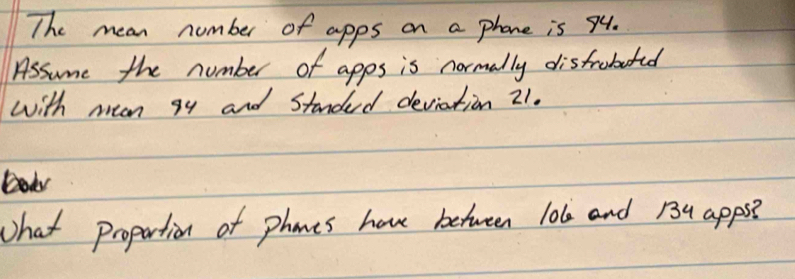 The mean number of apps on a phone is 94. 
Assume the number of apps is normally disfroberd 
with mean gy and Standed deviation 21. 
Dok 
What propartion of phones hove between lo6 and 134 apps?