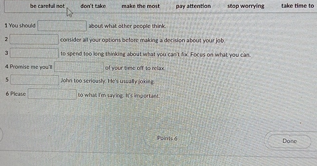  □ /□   be careful not don't take make the most pay attention stop worrying take time to 
1 You should □ about what other people think. 
2 □ consider all your options before making a decision about your job. 
3 □ to spend too long thinking about what you can't fix. Focus on what you can 
4 Promise me you'll □ of your time off to relax. 
5 □ John too seriously. He's usually joking. 
6 Please □ to what I'm saying. It's important 
Points 6 Done
