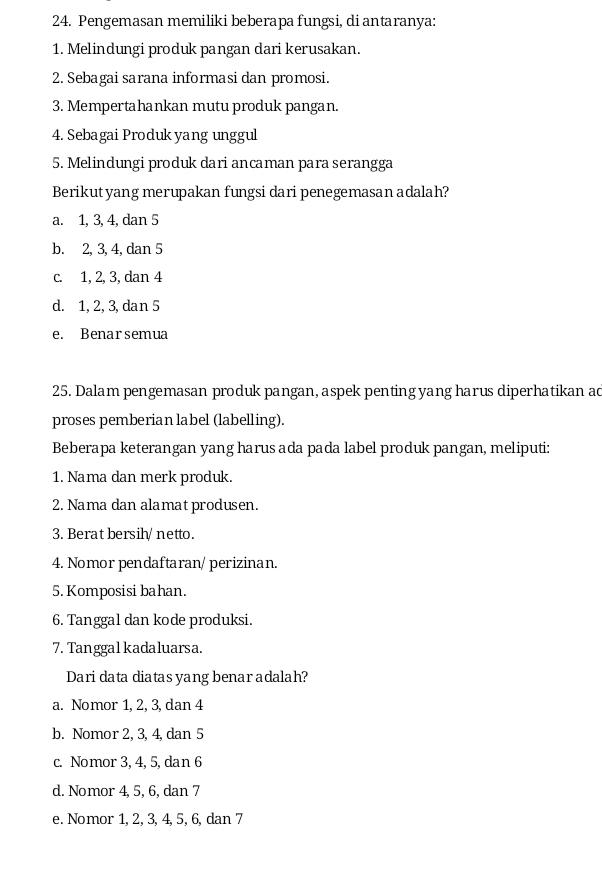 Pengemasan memiliki beberapa fungsi, di antaranya:
1. Melindungi produk pangan dari kerusakan.
2. Sebagai sarana informasi dan promosi.
3. Mempertahankan mutu produk pangan.
4. Sebagai Produk yang unggul
5. Melindungi produk dari ancaman para serangga
Berikutyang merupakan fungsi dari penegemasan adalah?
a. 1, 3, 4, dan 5
b. 2, 3, 4, dan 5
c. 1, 2, 3, dan 4
d. 1, 2, 3, dan 5
e. Benarsemua
25. Dalam pengemasan produk pangan, aspek penting yang harus diperhatikan ad
proses pemberian label (labelling).
Beberapa keterangan yang harus ada pada label produk pangan, meliputi:
1. Nama dan merk produk.
2. Nama dan alamat produsen.
3. Berat bersih/ netto.
4. Nomor pendaftaran/ perizinan.
5. Komposisi bahan.
6. Tanggal dan kode produksi.
7. Tanggal kadaluarsa.
Dari data diatas yang benar adalah?
a. Nomor 1, 2, 3, dan 4
b. Nomor 2, 3, 4, dan 5
c. Nomor 3, 4, 5,dan 6
d. Nomor 4, 5, 6, dan 7
e. Nomor 1, 2, 3, 4, 5, 6, dan 7