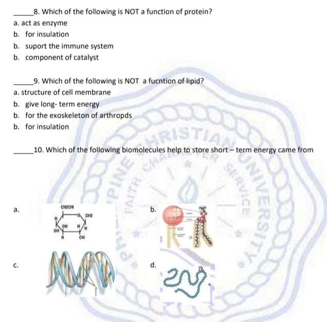 Which of the following is NOT a function of protein?
a. act as enzyme
b. for insulation
b. suport the immune system
b. component of catalyst
_9. Which of the following is NOT a fucntion of lipid?
a. structure of cell membrane
b. give long- term energy
b. for the exoskeleton of arthropds
b. for insulation
_10. Which of the following biomolecules help to store short - term energy came from
a. CH2OH
H CH3 b.
OH H
OH
À OH
C.
d.