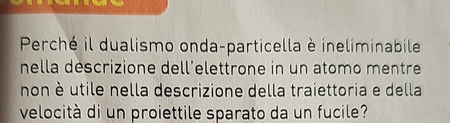 Perché il dualismo onda-particella è ineliminabile 
nella descrizione dell’elettrone in un atomo mentre 
non è utile nella descrizione della traiettoria e della 
velocità di un proiettile sparato da un fucile?