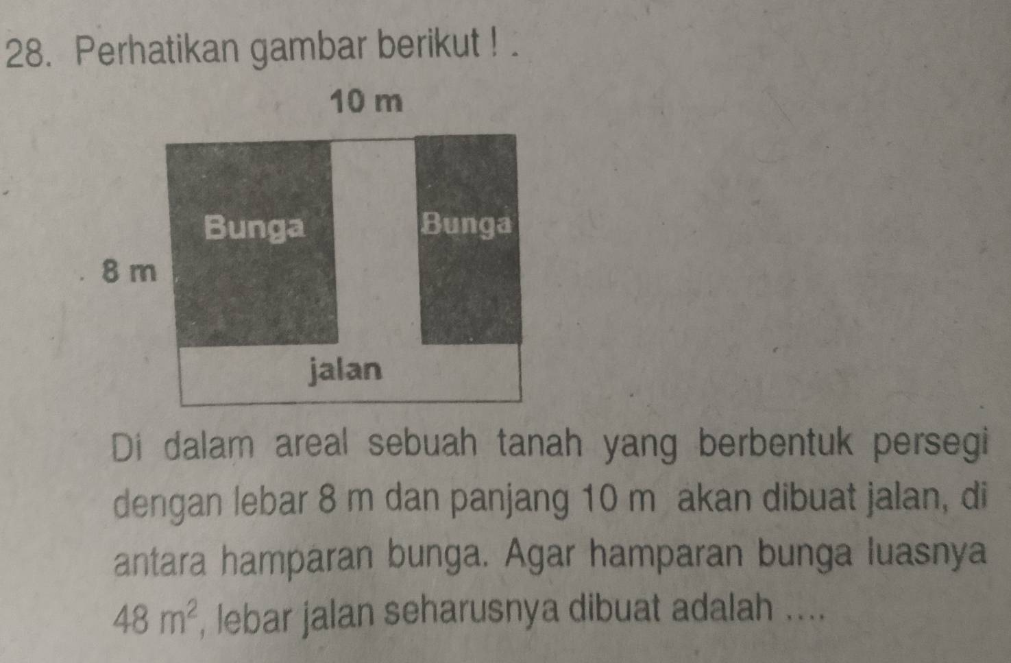 Perhatikan gambar berikut ! 
Di dalam areal sebuah tanah yang berbentuk persegi 
dengan lebar 8 m dan panjang 10 m akan dibuat jalan, di 
antara hamparan bunga. Agar hamparan bunga luasnya
48m^2 , lebar jalan seharusnya dibuat adalah ....