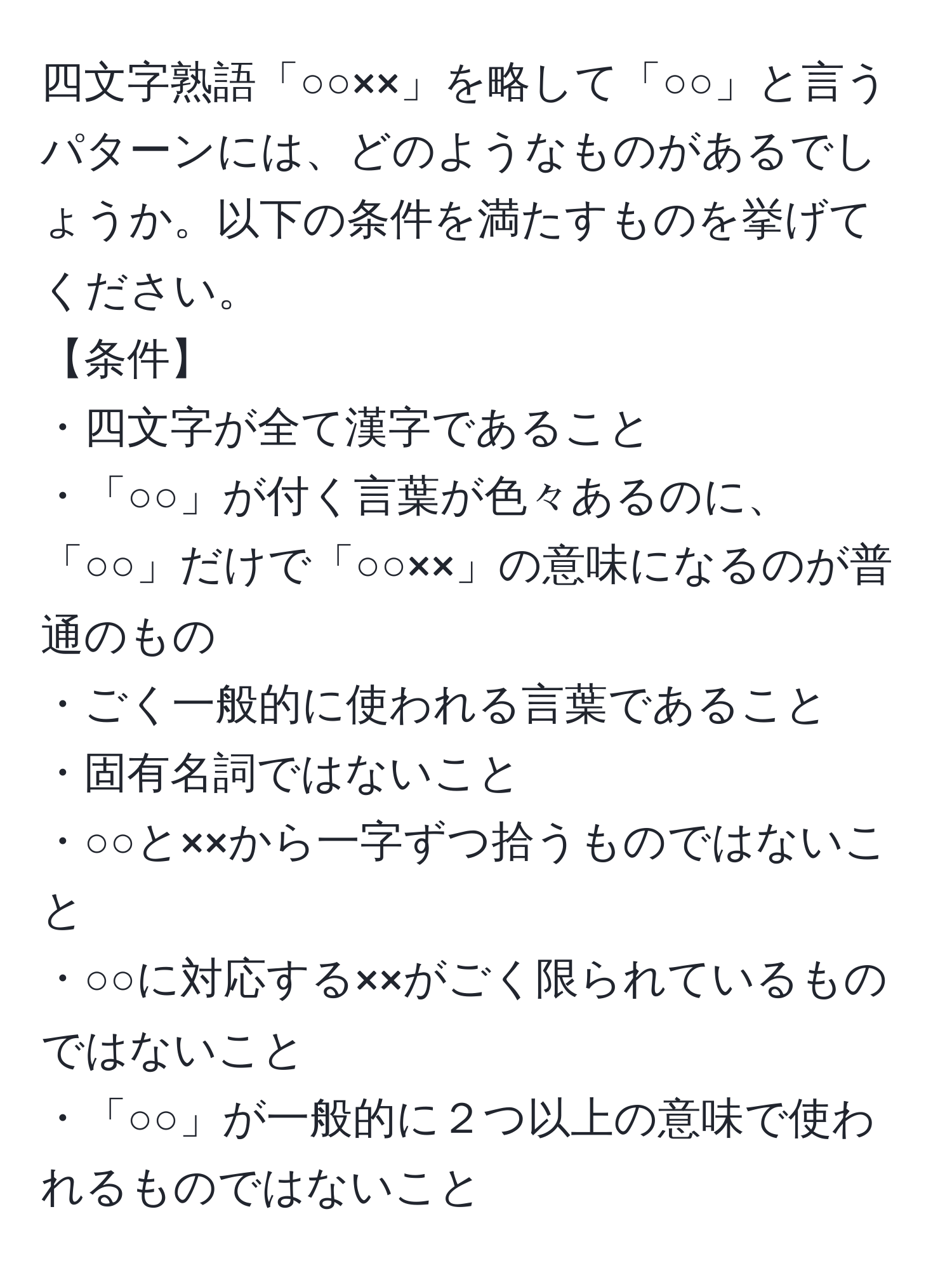 四文字熟語「○○××」を略して「○○」と言うパターンには、どのようなものがあるでしょうか。以下の条件を満たすものを挙げてください。  
【条件】  
・四文字が全て漢字であること  
・「○○」が付く言葉が色々あるのに、「○○」だけで「○○××」の意味になるのが普通のもの  
・ごく一般的に使われる言葉であること  
・固有名詞ではないこと  
・○○と××から一字ずつ拾うものではないこと  
・○○に対応する××がごく限られているものではないこと  
・「○○」が一般的に２つ以上の意味で使われるものではないこと