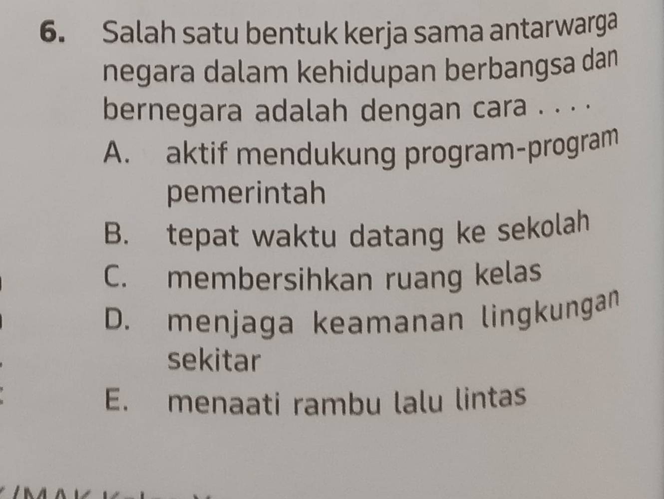 Salah satu bentuk kerja sama antarwarga
negara dalam kehidupan berbangsa dan
bernegara adalah dengan cara . . . .
A. aktif mendukung program-program
pemerintah
B. tepat waktu datang ke sekolah
C. membersihkan ruang kelas
D. menjaga keamanan lingkungan
sekitar
E. menaati rambu lalu lintas