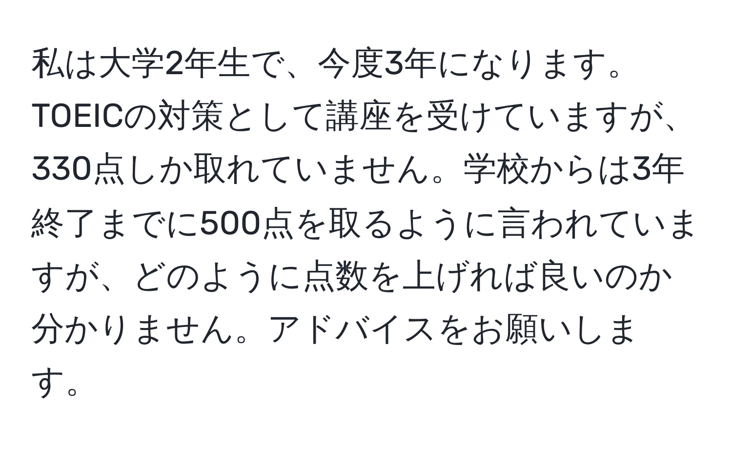 私は大学2年生で、今度3年になります。TOEICの対策として講座を受けていますが、330点しか取れていません。学校からは3年終了までに500点を取るように言われていますが、どのように点数を上げれば良いのか分かりません。アドバイスをお願いします。