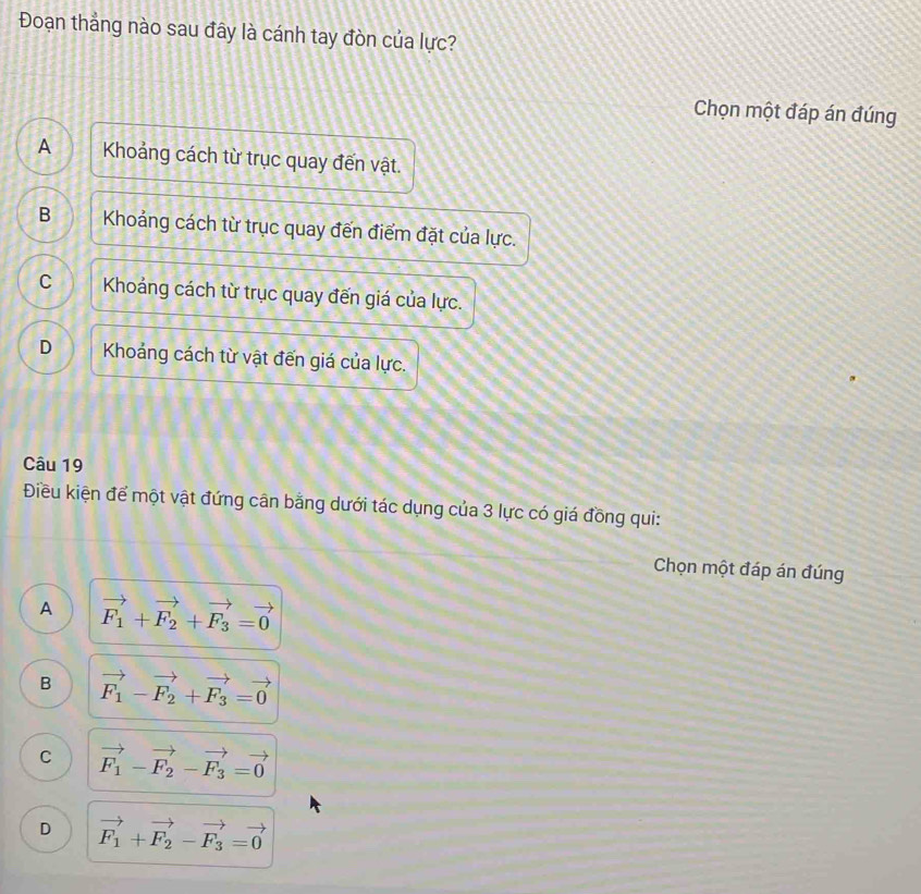 Đoạn thẳng nào sau đây là cánh tay đòn của lực?
Chọn một đáp án đúng
A Khoảng cách từ trục quay đến vật.
B Khoảng cách từ trục quay đến điểm đặt của lực.
C Khoảng cách từ trục quay đến giá của lực.
D Khoáng cách từ vật đến giá của lực.
Câu 19
Điều kiện để một vật đứng cân bằng dưới tác dụng của 3 lực có giá đồng qui:
Chọn một đáp án đúng
A vector F_1+vector F_2+vector F_3=vector 0
B vector F_1-vector F_2+vector F_3=vector 0
C vector F_1-vector F_2-vector F_3=vector 0
D vector F_1+vector F_2-vector F_3=vector 0