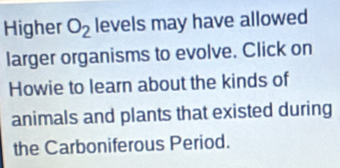 Higher O_2 levels may have allowed 
larger organisms to evolve. Click on 
Howie to learn about the kinds of 
animals and plants that existed during 
the Carboniferous Period.