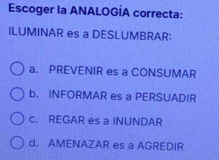 Escoger la ANALOGÍA correcta:
ILUMINAR es a DESLUMBRAR:
a. PREVENIR es a CONSUMAR
b. INFORMAR es a PERSUADIR
c. REGAR es a INUNDAR
d. AMENAZAR es a AGREDIR