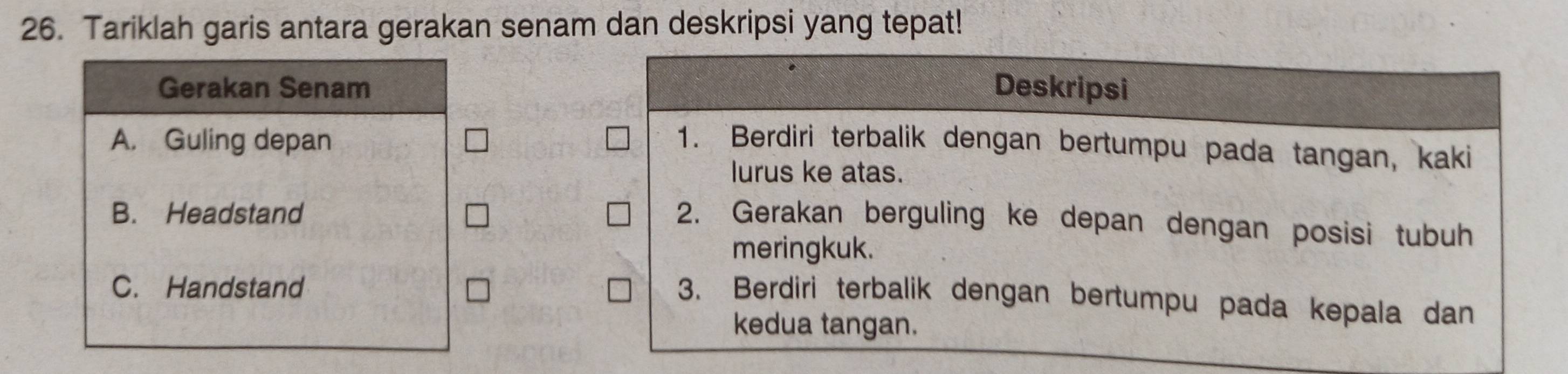 Tariklah garis antara gerakan senam dan deskripsi yang tepat!
Gerakan Senam Deskripsi
A. Guling depan 1. Berdiri terbalik dengan bertumpu pada tangan, kaki
lurus ke atas.
B. Headstand
2. Gerakan berguling ke depan dengan posisi tubuh
meringkuk.
C. Handstand
3. Berdiri terbalik dengan bertumpu pada kepala dan
kedua tangan.