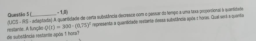 (_ - 1,0) 
(UCS - RS - adaptada) A quantidade de certa substância decresce com o passar do tempo a uma taxa proporcional à quantidade 
restante. A função Q(t)=300· (0,75)^t representa a quantidade restante dessa substância após ± horas. Qual será a quantia 
de substância restante após 1 hora?