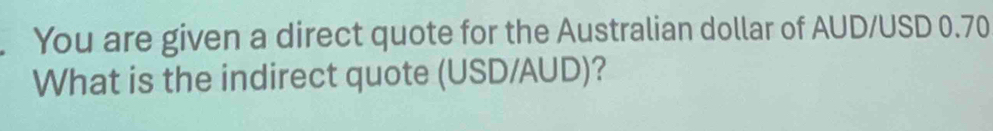 You are given a direct quote for the Australian dollar of AUD/USD 0.70
What is the indirect quote (USD/AUD)?